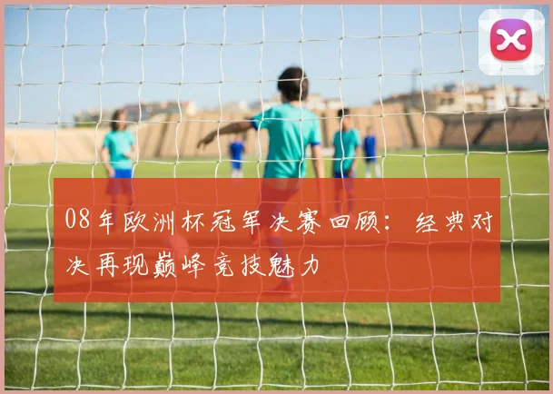 08年欧洲杯冠军决赛回顾:经典对决再现巅峰竞技魅力
