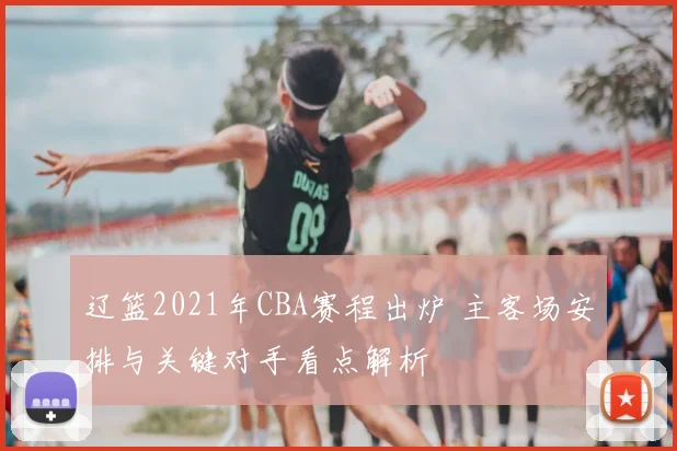 辽篮2021年CBA赛程出炉 主客场安排与关键对手看点解析