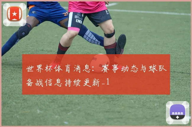 世界杯体育消息:赛事动态与球队备战信息持续更新_1