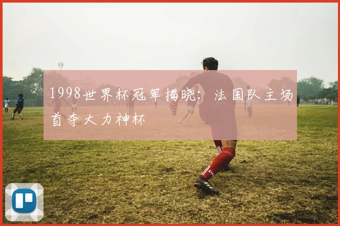 1998世界杯冠军揭晓:法国队主场首夺大力神杯