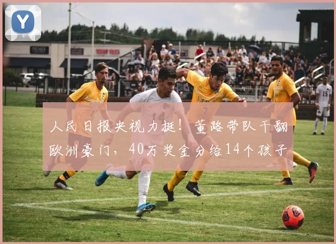 人民日报央视力挺！董路带队干翻欧洲豪门，40万奖金分给14个孩子_青训_足球小将_家长