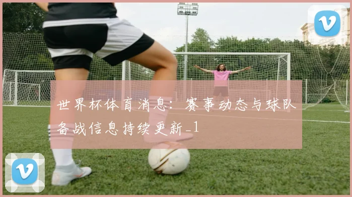 世界杯体育消息:赛事动态与球队备战信息持续更新_1