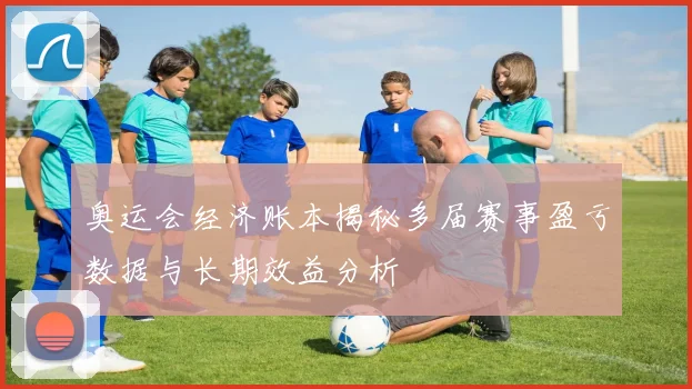 奥运会经济账本揭秘多届赛事盈亏数据与长期效益分析
