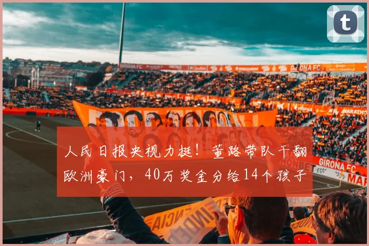 人民日报央视力挺！董路带队干翻欧洲豪门，40万奖金分给14个孩子_青训_足球小将_家长