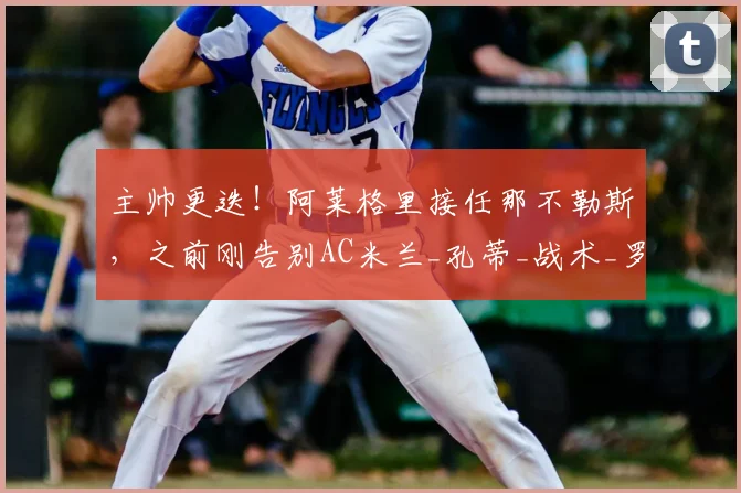 主帅更迭！阿莱格里接任那不勒斯，之前刚告别AC米兰_孔蒂_战术_罗马