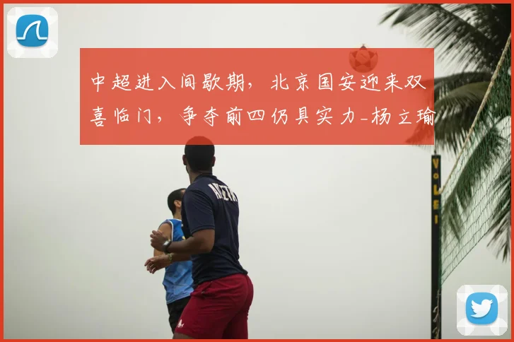 中超进入间歇期，北京国安迎来双喜临门，争夺前四仍具实力_杨立瑜_恩科_锋线