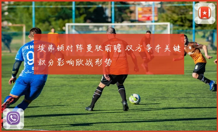 埃弗顿对阵曼联前瞻 双方争夺关键积分影响欧战形势
