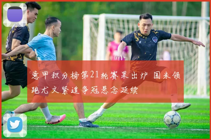 意甲积分榜第21轮赛果出炉 国米领跑尤文紧追争冠悬念延续