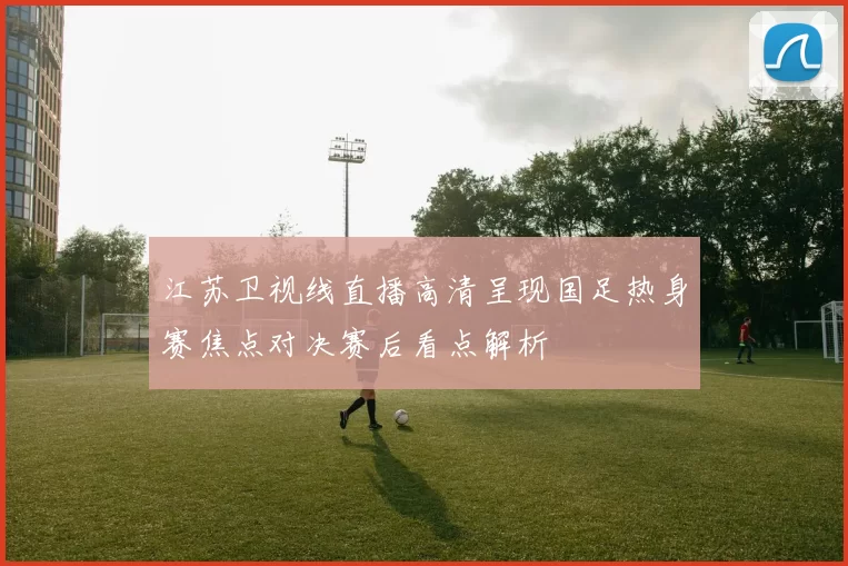 江苏卫视线直播高清呈现国足热身赛焦点对决赛后看点解析