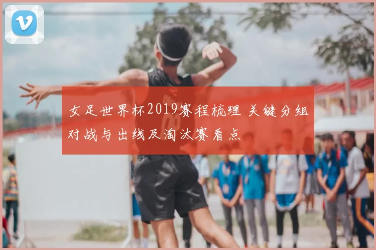 女足世界杯2019赛程梳理 关键分组对战与出线及淘汰赛看点