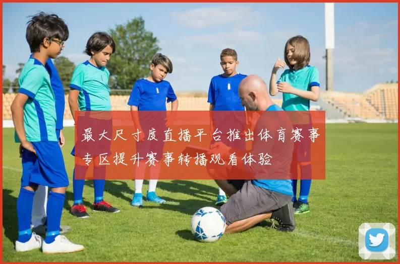 最大尺寸度直播平台推出体育赛事专区提升赛事转播观看体验