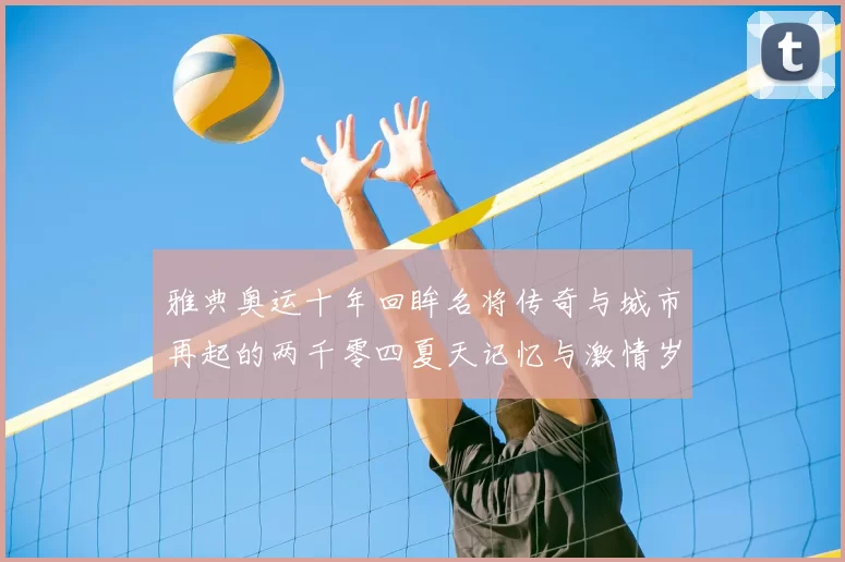 雅典奥运十年回眸名将传奇与城市再起的两千零四夏天记忆与激情岁月