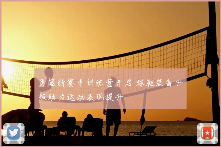 男篮新赛季训练营开启 球鞋装备升级助力运动表现提升