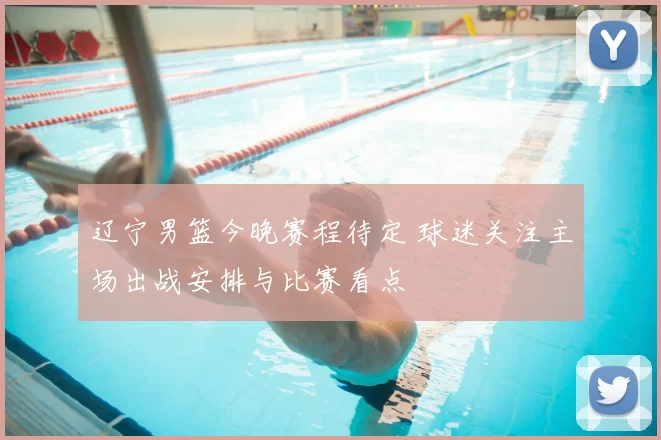 辽宁男篮今晚赛程待定 球迷关注主场出战安排与比赛看点