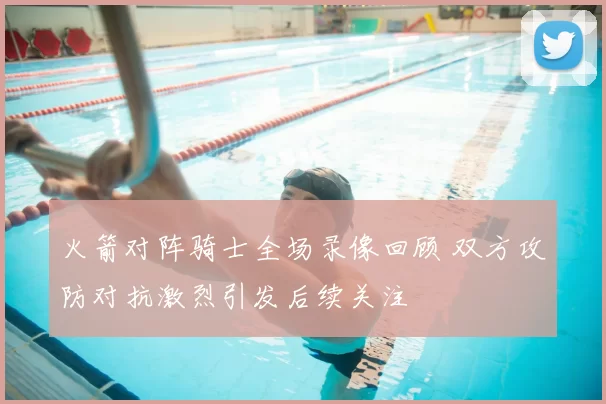 火箭对阵骑士全场录像回顾 双方攻防对抗激烈引发后续关注