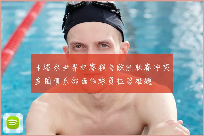 卡塔尔世界杯赛程与欧洲联赛冲突多国俱乐部面临球员征召难题