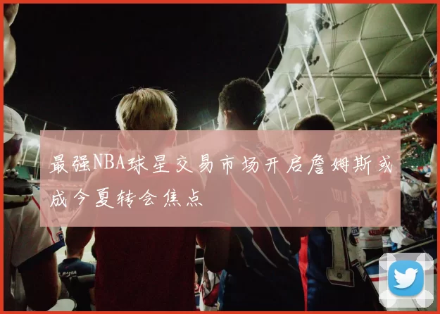 最强NBA球星交易市场开启詹姆斯或成今夏转会焦点