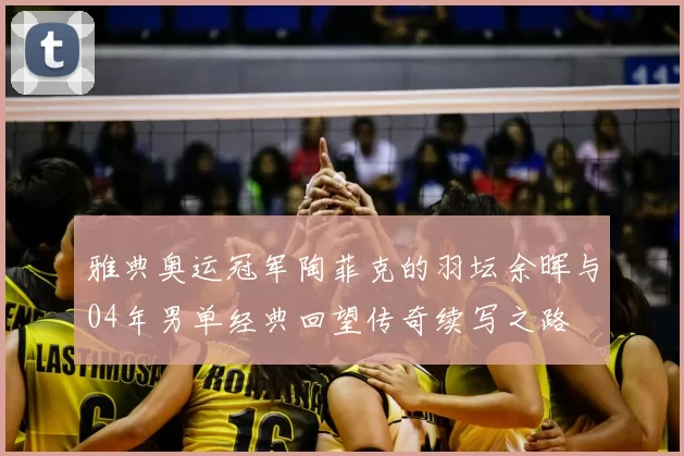 雅典奥运冠军陶菲克的羽坛余晖与04年男单经典回望传奇续写之路
