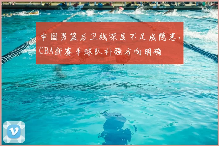 中国男篮后卫线深度不足成隐患，CBA新赛季球队补强方向明确
