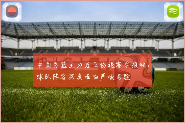 中国男篮主力后卫伤退赛季报销，球队阵容深度面临严峻考验