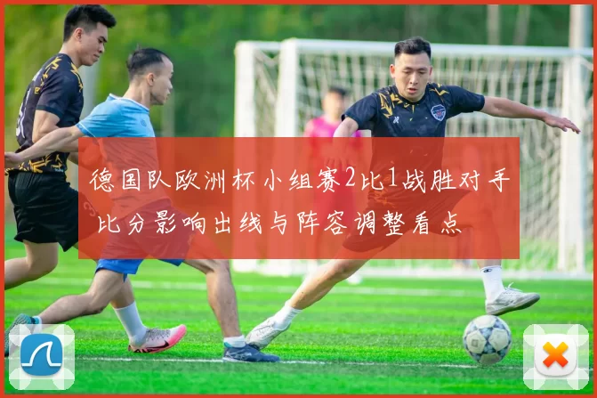 德国队欧洲杯小组赛2比1战胜对手 比分影响出线与阵容调整看点