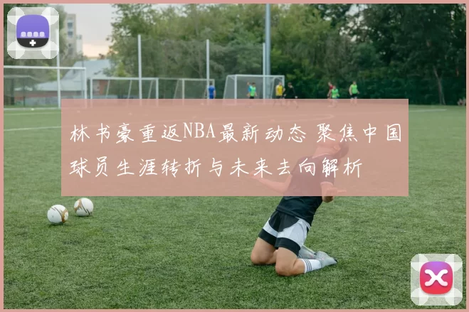 林书豪重返NBA最新动态 聚焦中国球员生涯转折与未来去向解析