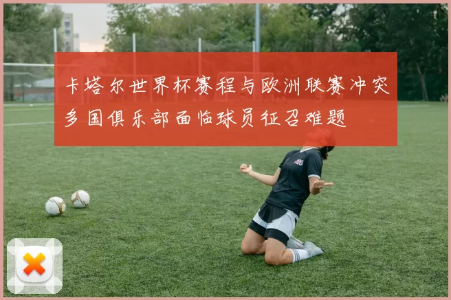 卡塔尔世界杯赛程与欧洲联赛冲突多国俱乐部面临球员征召难题