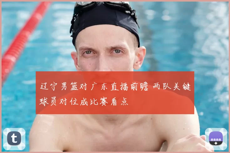 辽宁男篮对广东直播前瞻 两队关键球员对位成比赛看点