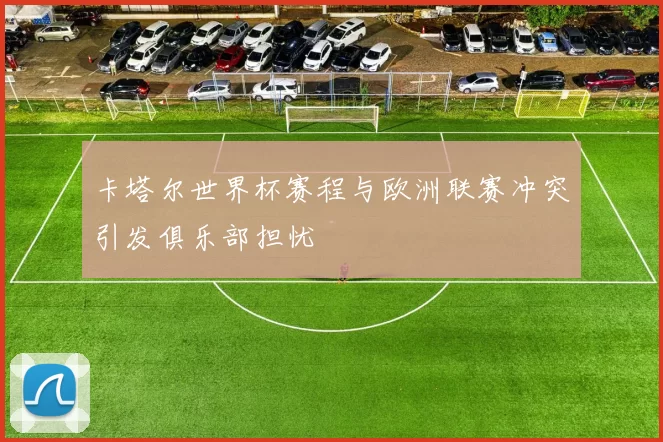 卡塔尔世界杯赛程与欧洲联赛冲突引发俱乐部担忧