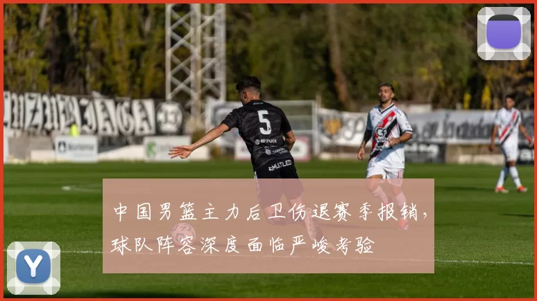 中国男篮主力后卫伤退赛季报销,球队阵容深度面临严峻考验