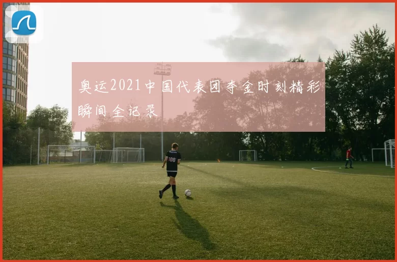 奥运2021中国代表团夺金时刻精彩瞬间全记录
