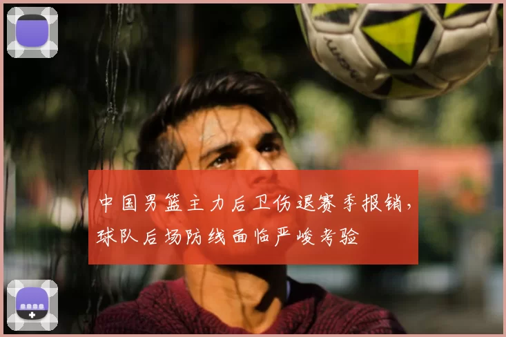 中国男篮主力后卫伤退赛季报销,球队后场防线面临严峻考验