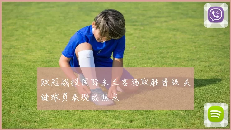 欧冠战报国际米兰客场取胜晋级 关键球员表现成焦点