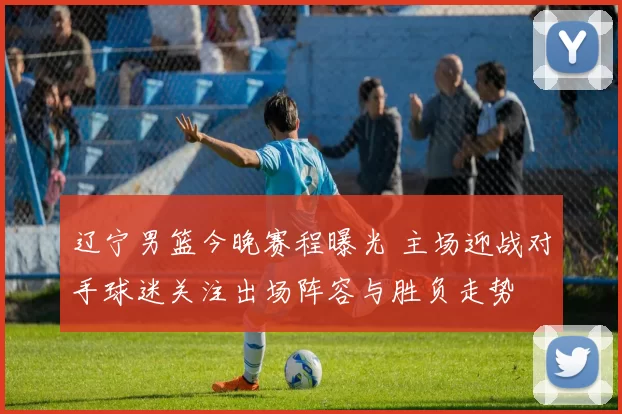 辽宁男篮今晚赛程曝光 主场迎战对手球迷关注出场阵容与胜负走势