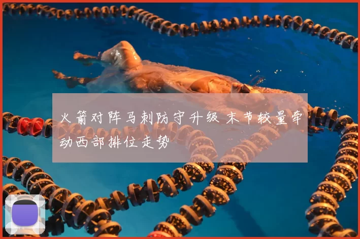 火箭对阵马刺防守升级 末节较量牵动西部排位走势