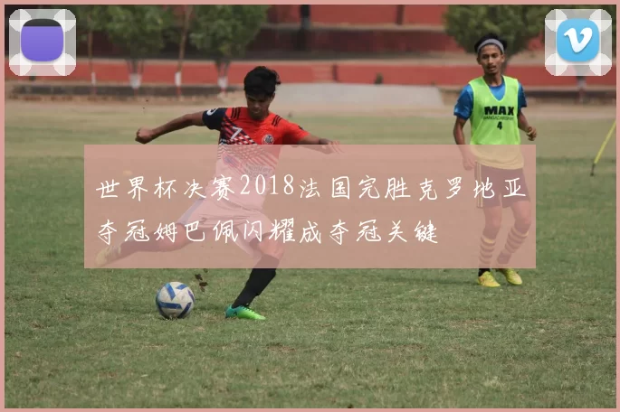 世界杯决赛2018法国完胜克罗地亚夺冠姆巴佩闪耀成夺冠关键