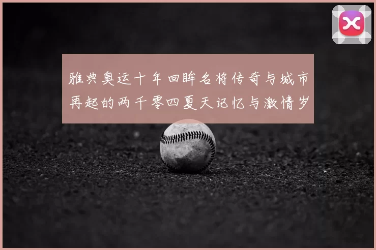 雅典奥运十年回眸名将传奇与城市再起的两千零四夏天记忆与激情岁月