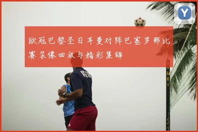 欧冠巴黎圣日耳曼对阵巴塞罗那比赛录像回放与精彩集锦