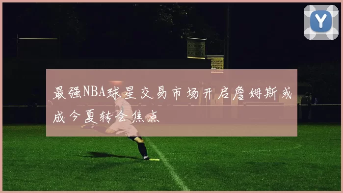 最强NBA球星交易市场开启詹姆斯或成今夏转会焦点