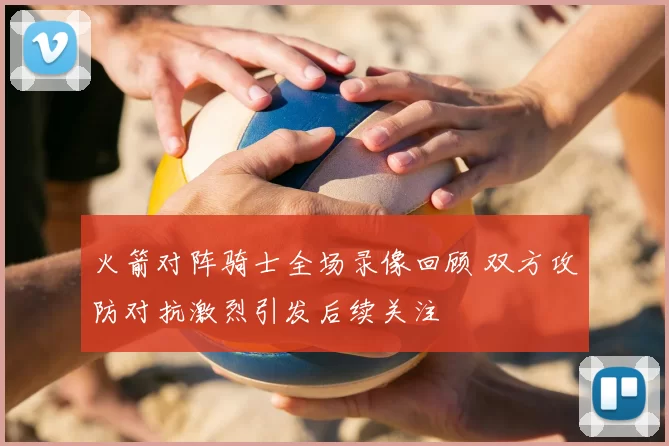 火箭对阵骑士全场录像回顾 双方攻防对抗激烈引发后续关注