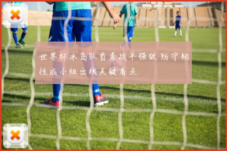 世界杯冰岛队首秀战平强敌 防守韧性成小组出线关键看点