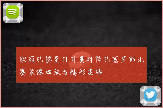 欧冠巴黎圣日耳曼对阵巴塞罗那比赛录像回放与精彩集锦