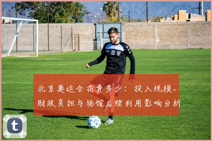 北京奥运会花费多少：投入规模、财政负担与场馆后续利用影响分析