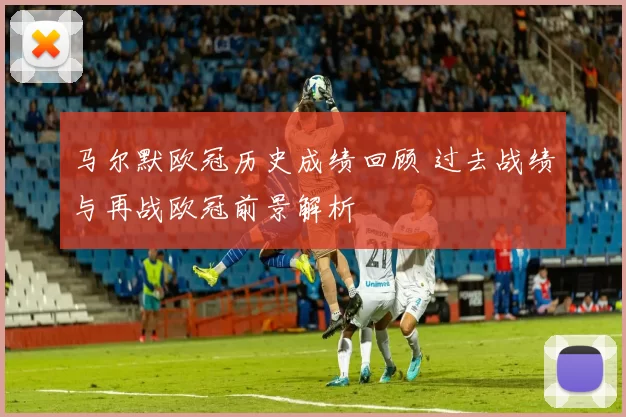 马尔默欧冠历史成绩回顾 过去战绩与再战欧冠前景解析