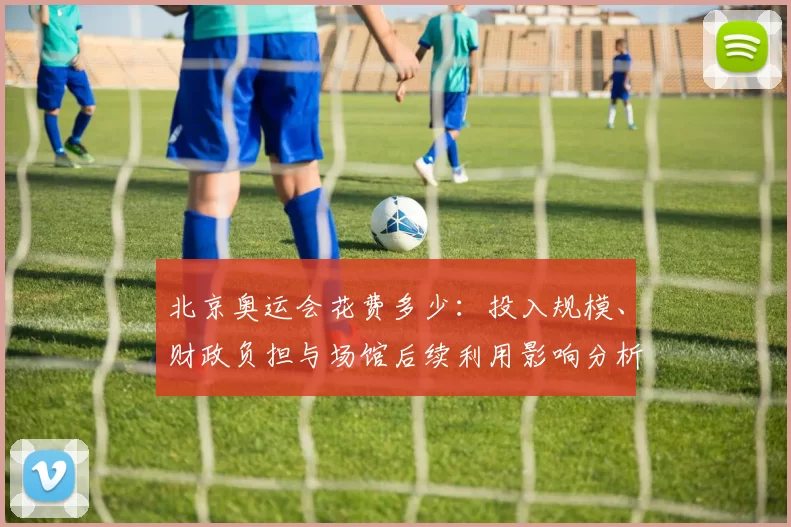 北京奥运会花费多少：投入规模、财政负担与场馆后续利用影响分析