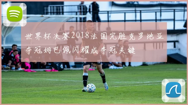 世界杯决赛2018法国完胜克罗地亚夺冠姆巴佩闪耀成夺冠关键